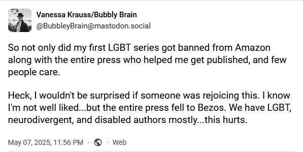 Vanessa Krauss on Mastodon. Post content: "So not only did my first LGBT series got[sic] banned from Amazon along with the entire press who helped me get published, and few people care. Heck, I wouldn't be surprised if someone was rejoicing this. I know I'm not well liked...but the entire press fell to Bezos. "We have LGBT, neurodivergent, and disabled authors mostly...this hurts."